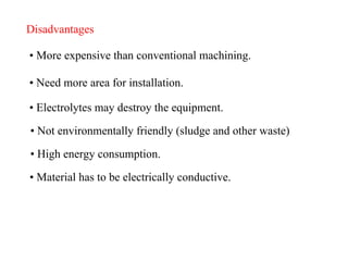 Disadvantages
• More expensive than conventional machining.
• Need more area for installation.
• Electrolytes may destroy the equipment.
• Not environmentally friendly (sludge and other waste)
• High energy consumption.
• Material has to be electrically conductive.
 