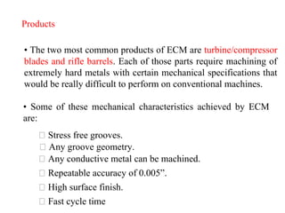 Products
• The two most common products of ECM are turbine/compressor
blades and rifle barrels. Each of those parts require machining of
extremely hard metals with certain mechanical specifications that
would be really difficult to perform on conventional machines.
• Some of these mechanical characteristics achieved by ECM
are:
Stress free grooves.
Any groove geometry.
Any conductive metal can be machined.
Repeatable accuracy of 0.005”.
High surface finish.
Fast cycle time
 