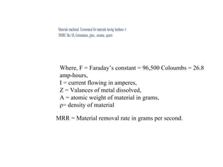 Where, F = Faraday’s constant = 96,500 Coloumbs = 26.8
amp-hours,
I = current flowing in amperes,
Z = Valances of metal dissolved,
A = atomic weight of material in grams,
ρ= density of material
MRR = Material removal rate in grams per second.
 