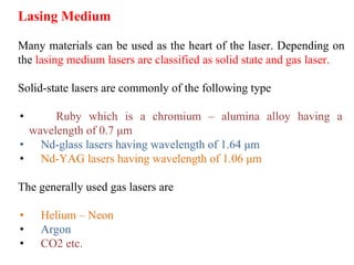 Lasing Medium
Many materials can be used as the heart of the laser. Depending on
the lasing medium lasers are classified as solid state and gas laser.
Solid-state lasers are commonly of the following type
• Ruby which is a chromium – alumina alloy having a
wavelength of 0.7 μm
• Nd-glass lasers having wavelength of 1.64 μm
• Nd-YAG lasers having wavelength of 1.06 μm
The generally used gas lasers are
• Helium – Neon
• Argon
• CO2 etc.
 