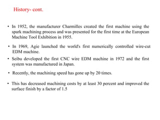 History- cont.
• In 1952, the manufacturer Charmilles created the first machine using the
spark machining process and was presented for the first time at the European
Machine Tool Exhibition in 1955.
• In 1969, Agie launched the world's first numerically controlled wire-cut
EDM machine.
• Seibu developed the first CNC wire EDM machine in 1972 and the first
system was manufactured in Japan.
• Recently, the machining speed has gone up by 20 times.
• This has decreased machining costs by at least 30 percent and improved the
surface finish by a factor of 1.5
 