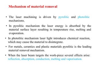 • The laser machining is driven by pyrolitic and photolitic
mechanisms.
• In pyrolitic mechanism the laser energy is absorbed by the
material surface layer resulting in temperature rise, melting and
evaporation.
• In photolitic mechanism laser light introduces chemical reaction,
which may cause the material to disintegrate.
• For metals, ceramics and plastic materials pyrolitic is the leading
material removal mechanism.
• When the laser beam targets the work-piece several effects arise:
reflection, absorption, conduction, melting and vaporisation.
Mechanism of material removal
 