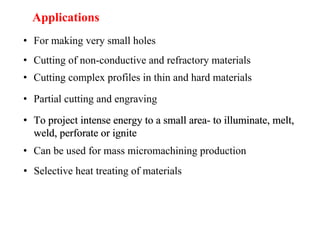 Applications
• For making very small holes
• Cutting of non-conductive and refractory materials
• Cutting complex profiles in thin and hard materials
• Partial cutting and engraving
• To project intense energy to a small area- to illuminate, melt,
weld, perforate or ignite
• Can be used for mass micromachining production
• Selective heat treating of materials
• To project intense energy to a small area- to illuminate, melt,
weld, perforate or ignite
 