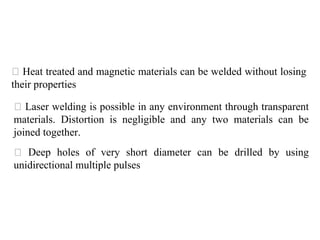 Heat treated and magnetic materials can be welded without losing
their properties
Laser welding is possible in any environment through transparent
materials. Distortion is negligible and any two materials can be
joined together.
Deep holes of very short diameter can be drilled by using
unidirectional multiple pulses
 