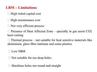 LBM – Limitations
High initial capital cost
High maintenance cost
Not very efficient process
Presence of Heat Affected Zone – specially in gas assist CO2
laser cutting
Thermal process – not suitable for heat sensitive materials like
aluminium, glass fibre laminate and some plastics
Low MRR
Not suitable for too deep holes
Machines holes not round and straight
 