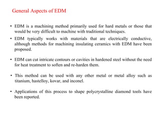 General Aspects of EDM
• EDM is a machining method primarily used for hard metals or those that
would be very difficult to machine with traditional techniques.
• EDM typically works with materials that are electrically conductive,
although methods for machining insulating ceramics with EDM have been
proposed.
• EDM can cut intricate contours or cavities in hardened steel without the need
for heat treatment to soften and re-harden them.
• This method can be used with any other metal or metal alloy such as
titanium, hastelloy, kovar, and inconel.
• Applications of this process to shape polycrystalline diamond tools have
been reported.
 