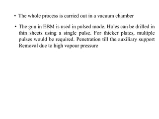 • The whole process is carried out in a vacuum chamber
• The gun in EBM is used in pulsed mode. Holes can be drilled in
thin sheets using a single pulse. For thicker plates, multiple
pulses would be required. Penetration till the auxiliary support
Removal due to high vapour pressure
 
