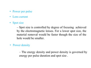 • Power per pulse
• Lens current
• Spot size
• Power density
– Spot size is controlled by degree of focusing achieved
by the electromagnetic lenses. For a lower spot size, the
material removal would be faster though the size of the
hole would be smaller.
– The energy density and power density is governed by
energy per pulse duration and spot size .
 