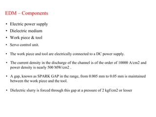EDM – Components
• Electric power supply
• Dielectric medium
• Work piece & tool
• Servo control unit.
• The work piece and tool are electrically connected to a DC power supply.
• The current density in the discharge of the channel is of the order of 10000 A/cm2 and
power density is nearly 500 MW/cm2 .
• A gap, known as SPARK GAP in the range, from 0.005 mm to 0.05 mm is maintained
between the work piece and the tool.
• Dielectric slurry is forced through this gap at a pressure of 2 kgf/cm2 or lesser
 
