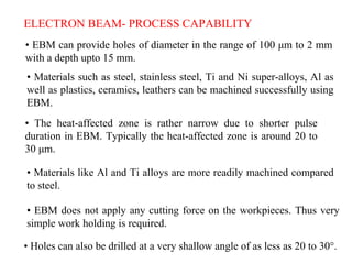 ELECTRON BEAM- PROCESS CAPABILITY
• EBM can provide holes of diameter in the range of 100 μm to 2 mm
with a depth upto 15 mm.
• Materials such as steel, stainless steel, Ti and Ni super-alloys, Al as
well as plastics, ceramics, leathers can be machined successfully using
EBM.
• The heat-affected zone is rather narrow due to shorter pulse
duration in EBM. Typically the heat-affected zone is around 20 to
30 μm.
• Materials like Al and Ti alloys are more readily machined compared
to steel.
• EBM does not apply any cutting force on the workpieces. Thus very
simple work holding is required.
• Holes can also be drilled at a very shallow angle of as less as 20 to 30°.
 