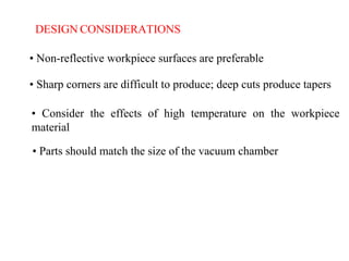 DESIGN CONSIDERATIONS
• Non-reflective workpiece surfaces are preferable
• Sharp corners are difficult to produce; deep cuts produce tapers
• Consider the effects of high temperature on the workpiece
material
• Parts should match the size of the vacuum chamber
 