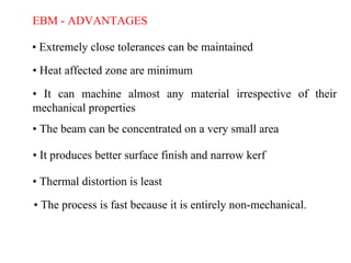 EBM - ADVANTAGES
• Extremely close tolerances can be maintained
• Heat affected zone are minimum
• It can machine almost any material irrespective of their
mechanical properties
• The beam can be concentrated on a very small area
• It produces better surface finish and narrow kerf
• Thermal distortion is least
• The process is fast because it is entirely non-mechanical.
 