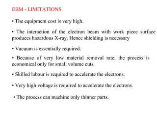 EBM - LIMITATIONS
• The equipment cost is very high.
• The interaction of the electron beam with work piece surface
produces hazardous X-ray. Hence shielding is necessary
• Vacuum is essentially required.
• Because of very low material removal rate, the process is
economical only for small volume cuts.
• Skilled labour is required to accelerate the electrons.
• Very high voltage is required to accelerate the electrons.
• The process can machine only thinner parts.
 