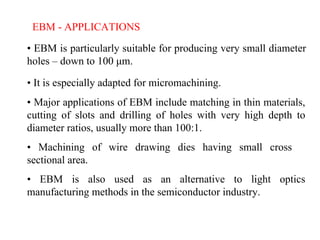 EBM - APPLICATIONS
• EBM is particularly suitable for producing very small diameter
holes – down to 100 μm.
• It is especially adapted for micromachining.
• Major applications of EBM include matching in thin materials,
cutting of slots and drilling of holes with very high depth to
diameter ratios, usually more than 100:1.
• Machining of wire drawing dies having small cross
sectional area.
• EBM is also used as an alternative to light optics
manufacturing methods in the semiconductor industry.
 