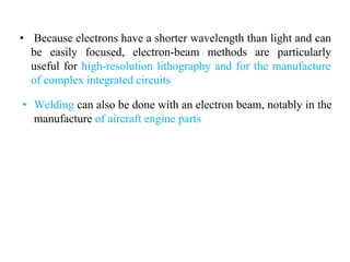 • Because electrons have a shorter wavelength than light and can
be easily focused, electron-beam methods are particularly
useful for high-resolution lithography and for the manufacture
of complex integrated circuits
• Welding can also be done with an electron beam, notably in the
manufacture of aircraft engine parts
 