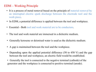 • It is a process of metal removal based on the principle of material removal by
an interrupted electric spark discharge between the electrode tool and the
work piece.
EDM – Working Principle
• In EDM, a potential difference is applied between the tool and workpiece.
• Essential - Both tool and work material are to be conductors.
• The tool and work material are immersed in a dielectric medium.
• Generally kerosene or deionised water is used as the dielectric medium.
• A gap is maintained between the tool and the workpiece.
• Depending upon the applied potential difference (50 to 450 V) and the gap
between the tool and workpiece, an electric field would be established.
• Generally the tool is connected to the negative terminal (cathode) of the
generator and the workpiece is connected to positive terminal (anode).
 
