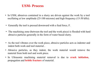 • In USM, abrasives contained in a slurry are driven against the work by a tool
oscillating at low amplitude (25-100 microns) and high frequency (15-30 kHz).
USM- Process
• The machining zone (between the tool and the work piece) is flooded with hard
abrasive particles generally in the form of water based slurry.
• In Ultrasonic machining material removal is due to crack initiation,
propagation and brittle fracture of material.
• As the tool vibrates over the work piece, abrasive particles acts as indenter and
indent both work and tool material .
• Abrasive particles, as they indent, the work material would remove the
material from both tool and work piece.
• Generally the tool is pressed downward with a feed force, F.
 