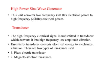 High Power Sine Wave Generator
• This unit converts low frequency (50 Hz) electrical power to
high frequency (20kHz) electrical power.
Transducer
• The high frequency electrical signal is transmitted to transducer
which converts it into high frequency low amplitude vibration.
• Essentially transducer converts electrical energy to mechanical
vibration. There are two types of transducer used
• 1. Piezo electric transducer
• 2. Magneto-strictive transducer.
 