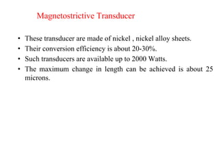 Magnetostrictive Transducer
• These transducer are made of nickel , nickel alloy sheets.
• Their conversion efficiency is about 20-30%.
• Such transducers are available up to 2000 Watts.
• The maximum change in length can be achieved is about 25
microns.
 