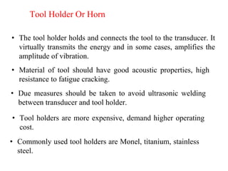 Tool Holder Or Horn
• The tool holder holds and connects the tool to the transducer. It
virtually transmits the energy and in some cases, amplifies the
amplitude of vibration.
• Material of tool should have good acoustic properties, high
resistance to fatigue cracking.
• Due measures should be taken to avoid ultrasonic welding
between transducer and tool holder.
• Commonly used tool holders are Monel, titanium, stainless
steel.
• Tool holders are more expensive, demand higher operating
cost.
 