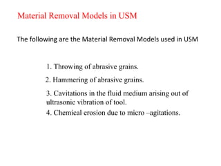 Material Removal Models in USM
The following are the Material Removal Models used in USM
1. Throwing of abrasive grains.
2. Hammering of abrasive grains.
3. Cavitations in the fluid medium arising out of
ultrasonic vibration of tool.
4. Chemical erosion due to micro –agitations.
 