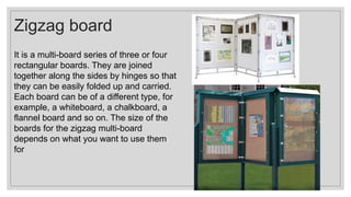 Zigzag board
It is a multi-board series of three or four
rectangular boards. They are joined
together along the sides by hinges so that
they can be easily folded up and carried.
Each board can be of a different type, for
example, a whiteboard, a chalkboard, a
flannel board and so on. The size of the
boards for the zigzag multi-board
depends on what you want to use them
for
 