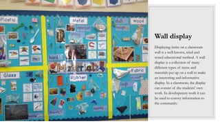 Wall display
Displaying items on a classroom
wall is a well-known, tried and
tested educational method. A wall
display is a collection of many
different types of items and
materials put up on a wall to make
an interesting and informative
display. In a classroom, the display
can consist of the students' own
work. In development work it can
be used to convey information to
the community.
 