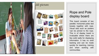 Click icon to add picture
Rope and Pole
display board
This board consists of two
parallel, horizontal poles tied
loosely together with rope.
Visual aids such as posters
'can be pinned to the rope.
This in of display board is
invaluable where there are
few solid walls for displaying
information. It has no solid
backing and can be made
quickly for teaching, training
and when working with
communities.
 