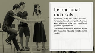 Instructional
materials
Textbooks, audio and video cassettes,
handouts, charts, teaching aids of various
kinds which can all be used for different
purposes by the teacher.
Classroom instructional materials do not
only mean the materials available in the
market.
 