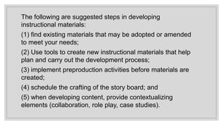 The following are suggested steps in developing
instructional materials:
(1) find existing materials that may be adopted or amended
to meet your needs;
(2) Use tools to create new instructional materials that help
plan and carry out the development process;
(3) implement preproduction activities before materials are
created;
(4) schedule the crafting of the story board; and
(5) when developing content, provide contextualizing
elements (collaboration, role play, case studies).
 