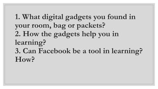 1. What digital gadgets you found in
your room, bag or packets?
2. How the gadgets help you in
learning?
3. Can Facebook be a tool in learning?
How?
 
