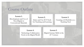 Course Outline
Lesson 1.
Development and Use of
Non-Digital or
Conventional Materials
Lesson 2.
Select and Use ICT Tools
for Teaching and Learning
Lesson 3.
Creating a E-Portfolio as a
Teaching Tool
Lesson 4.
Technology Collaborative
Tools in the Digital World
Lesson 5.
Digital Literacy Skills in the
21st
Century
 