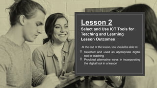 Lesson 2
Select and Use ICT Tools for
Teaching and Learning
Lesson Outcomes
At the end of the lesson, you should be able to:
 Selected and used an appropriate digital
tool in teaching
 Provided alternative ways in incorporating
the digital tool in a lesson
 
