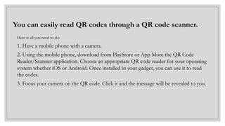 You can easily read QR codes through a QR code scanner.
Here is all you need to do:
1. Have a mobile phone with a camera.
2. Using the mobile phone, download from PlayStore or App More the QR Code
Reader/Scanner application. Choose an appropriate QR code reader for your operating
system whether iOS or Android. Once installed in your gadget, you can use it to read
the codes.
3. Focus your camera on the QR code. Click it and the message will be revealed to you.
 