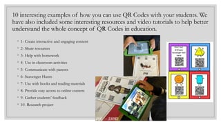 10 interesting examples of how you can use QR Codes with your students. We
have also included some interesting resources and video tutorials to help better
understand the whole concept of QR Codes in education.
◦ 1- Create interactive and engaging content
◦ 2- Share resources
◦ 3- Help with homework
◦ 4- Use in classroom activities
◦ 5- Communicate with parents
◦ 6- Scavenger Hunts
◦ 7- Use with books and reading materials
◦ 8- Provide easy access to online content
◦ 9- Gather students’ feedback
◦ 10- Research project
 