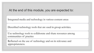 At the end of this module, you are expected to:
Integrated media and technology in various content areas
Described technology tools that are used in group activities.
Use technology tools to collaborate and share resources among
communities of practice.
Reflected on the use of technology and on its relevance and
appropriateness.
 