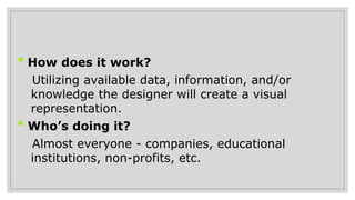 • How does it work?
•Utilizing available data, information, and/or
knowledge the designer will create a visual
representation.
• Who’s doing it?
•Almost everyone - companies, educational
institutions, non-profits, etc.
 