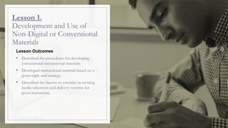 Lesson 1.
Development and Use of
Non-Digital or Conventional
Materials
Lesson Outcomes
• Described the procedures for developing
conventional instructional materials.
• Developed instructional material based on a
given topic and strategy.
• Described the factors to consider in revising
media selections and delivery systems for
given instruction.
 
