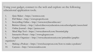 Using your gadget, connect to the web and explore on the following
educational application tools.
1. Quiz Maker – https://testmoz.com
2. Poll Maker – http://www.proprofs.com
3. Storytelling Online – http://www.storylineonline.net/
4. Rubrics Library – http://school.discoveryeducation.com.schrockguide/assess.html
5. Online Journal – http://penzu.com
6. Mind Map Tool – https://www.edrawsoft.com/freemind.php
7. Interactive Poster – http://www.glogster.com
8. Graphic Organizer – http://www.educationoasis.com/printables/graphic-
organizers/
9. Making a Podcast – https://www.buzzsprout.com/how-to-make-a-podcast/
10. Cartoon – http://www.toondoo.com
 