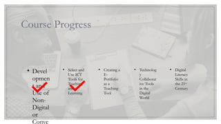 Course Progress
Lesson 1
• Devel
opmen
t and
Use of
Non-
Digital
or
Conve
Lesson 2
• Select and
Use ICT
Tools for
Teaching
and
Learning
Lesson 3
• Creating a
E-
Portfolio
as a
Teaching
Tool
Lesson 4
• Technolog
y
Collaborat
ive Tools
in the
Digital
World
Lesson 5
• Digital
Literacy
Skills in
the 21st
Century
 