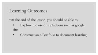 Learning Outcomes
◦At the end of the lesson, you should be able to:
• Explore the use of a platform such as google
site
• Construct an e-Portfolio to document learning
 
