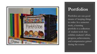 Portfolios
Portfolios are one good
means of keeping things
in order. In a semester
work, a learning
portfolio is a collection
of student work that
exhibits students' effort,
progress, achievements,
and competencies gained
during the course
 