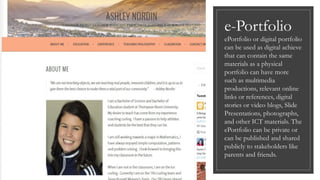 e-Portfolio
ePortfolio or digital portfolio
can be used as digital achieve
that can contain the same
materials as a physical
portfolio can have more
such as multimedia
productions, relevant online
links or references, digital
stories or video blogs, Slide
Presentations, photographs,
and other ICT materials. The
ePortfolio can be private or
can be published and shared
publicly to stakeholders like
parents and friends.
 