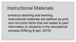 Instructional Materials
◦enhance teaching and learning.
Instructional materials are defined as print
and non-print items that are rested to pact
information to students in the educational
process (Effiong & Igiri, 2015).
 