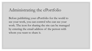 Administrating the ePortfolio
Before publishing your ePortfolio for the world to
see your work, you can control who can see your
work. The icon for sharing the site can be managed
by entering the email address of the person with
whom you want to share it.
 