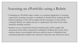 Assessing an ePortfolio using a Rubric
◦ Evaluating an e-Portfolio using a rubric, is a consistent application of learning
expectations, learning outcomes or standards. It should tell the students the link
between learning or what will be taught and the assessment or what will be
evaluated. Rubrics are simple and easy to understand. The items in the rubric
should be mutually exclusive.
◦ Students can see connections between learning (what will be taught) and
assessment (what will be evaluated) by making the feedback they receive from
teachers clearer, more detailed, and more useful in terms of identifyin2 and
communicating what students have learned or what they may still need to learn.
 