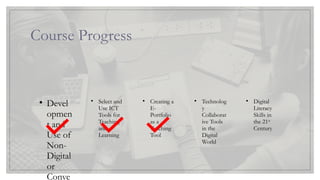 Course Progress
Lesson 1
• Devel
opmen
t and
Use of
Non-
Digital
or
Conve
Lesson 2
• Select and
Use ICT
Tools for
Teaching
and
Learning
Lesson 3
• Creating a
E-
Portfolio
as a
Teaching
Tool
Lesson 4
• Technolog
y
Collaborat
ive Tools
in the
Digital
World
Lesson 5
• Digital
Literacy
Skills in
the 21st
Century
 