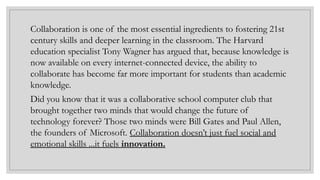 Collaboration is one of the most essential ingredients to fostering 21st
century skills and deeper learning in the classroom. The Harvard
education specialist Tony Wagner has argued that, because knowledge is
now available on every internet-connected device, the ability to
collaborate has become far more important for students than academic
knowledge.
Did you know that it was a collaborative school computer club that
brought together two minds that would change the future of
technology forever? Those two minds were Bill Gates and Paul Allen,
the founders of Microsoft. Collaboration doesn’t just fuel social and
emotional skills ...it fuels innovation.
 