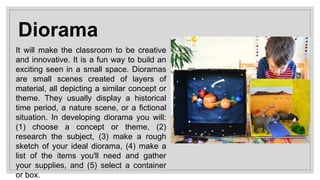 Diorama
It will make the classroom to be creative
and innovative. It is a fun way to build an
exciting seen in a small space. Dioramas
are small scenes created of layers of
material, all depicting a similar concept or
theme. They usually display a historical
time period, a nature scene, or a fictional
situation. In developing diorama you will:
(1) choose a concept or theme, (2)
research the subject, (3) make a rough
sketch of your ideal diorama, (4) make a
list of the items you'll need and gather
your supplies, and (5) select a container
or box.
 