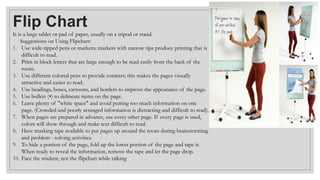 Flip Chart
It is a large tablet or pad of paper, usually on a tripod or stand.
Suggestions on Using Flipchart:
1. Use wide-tipped pens or markers; markers with narrow tips produce printing that is
difficult to read.
2. Print in block letters that are large enough to be read easily from the back of the
room.
3. Use different colored pens to provide contrast; this makes the pages visually
attractive and easier to read.
4. Use headings, boxes, cartoons, and borders to improve the appearance of the page.
5. Use bullets (•) to delineate items on the page.
6. Leave plenty of "white space" and avoid putting too much information on one
page. (Crowded and poorly arranged information is distracting and difficult to read).
7. When pages are prepared in advance, use every other page. If every page is used,
colors will show through and make text difficult to read.
8. Have masking tape available to put pages up around the room during brainstorming
and problem - solving activities.
9. To hide a portion of the page, fold up the lower portion of the page and tape it.
When ready to reveal the information, remove the tape and let the page drop.
10. Face the student, not the flipchart while talking
 